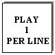 Text Box: PLAY 
1
 PER LINE
